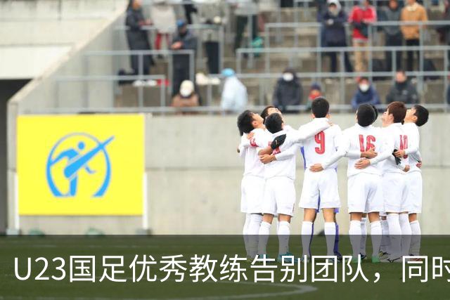 U23国足优秀教练告别团队，同时向球迷送出惊喜祝福